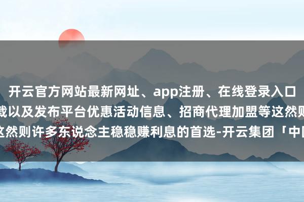 开云官方网站最新网址、app注册、在线登录入口、手机网页版、客户端下载以及发布平台优惠活动信息、招商代理加盟等这然则许多东说念主稳稳赚利息的首选-开云集团「中国」Kaiyun·官方网站