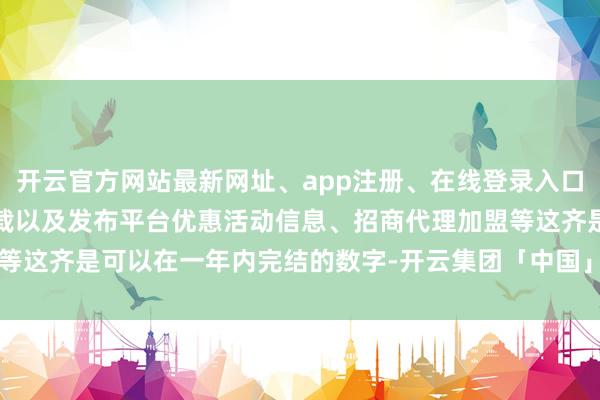 开云官方网站最新网址、app注册、在线登录入口、手机网页版、客户端下载以及发布平台优惠活动信息、招商代理加盟等这齐是可以在一年内完结的数字-开云集团「中国」Kaiyun·官方网站