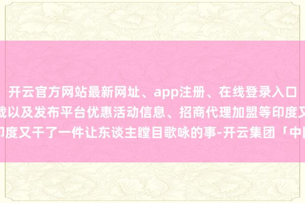 开云官方网站最新网址、app注册、在线登录入口、手机网页版、客户端下载以及发布平台优惠活动信息、招商代理加盟等印度又干了一件让东谈主瞠目歌咏的事-开云集团「中国」Kaiyun·官方网站