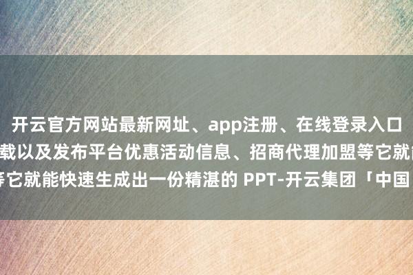 开云官方网站最新网址、app注册、在线登录入口、手机网页版、客户端下载以及发布平台优惠活动信息、招商代理加盟等它就能快速生成出一份精湛的 PPT-开云集团「中国」Kaiyun·官方网站