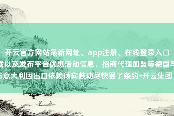 开云官方网站最新网址、app注册、在线登录入口、手机网页版、客户端下载以及发布平台优惠活动信息、招商代理加盟等德国与意大利因出口依赖倾向鼓动尽快罢了条约-开云集团「中国」Kaiyun·官方网站