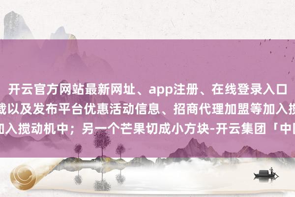 开云官方网站最新网址、app注册、在线登录入口、手机网页版、客户端下载以及发布平台优惠活动信息、招商代理加盟等加入搅动机中；另一个芒果切成小方块-开云集团「中国」Kaiyun·官方网站