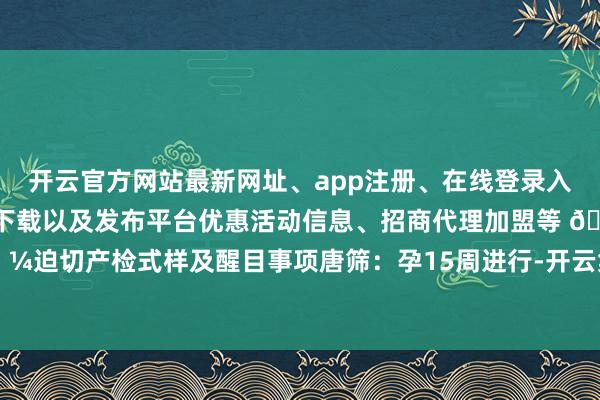 开云官方网站最新网址、app注册、在线登录入口、手机网页版、客户端下载以及发布平台优惠活动信息、招商代理加盟等 🌼迫切产检式样及醒目事项唐筛：孕15周进行-开云集团「中国」Kaiyun·官方网站