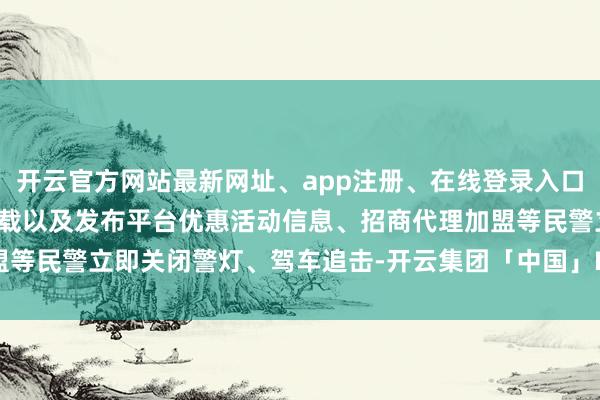 开云官方网站最新网址、app注册、在线登录入口、手机网页版、客户端下载以及发布平台优惠活动信息、招商代理加盟等民警立即关闭警灯、驾车追击-开云集团「中国」Kaiyun·官方网站