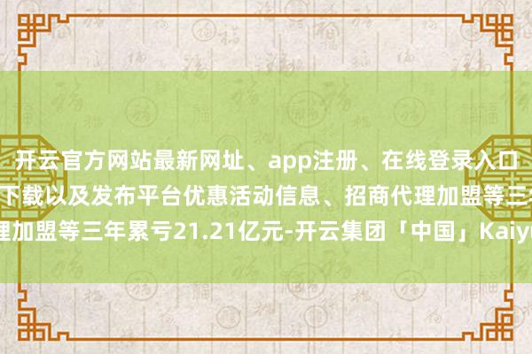 开云官方网站最新网址、app注册、在线登录入口、手机网页版、客户端下载以及发布平台优惠活动信息、招商代理加盟等三年累亏21.21亿元-开云集团「中国」Kaiyun·官方网站