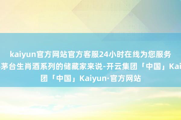 kaiyun官方网站官方客服24小时在线为您服务!以及真实醉心茅台生肖酒系列的储藏家来说-开云集团「中国」Kaiyun·官方网站