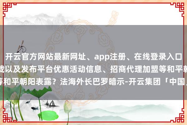 开云官方网站最新网址、app注册、在线登录入口、手机网页版、客户端下载以及发布平台优惠活动信息、招商代理加盟等和平朝阳表露？法海外长巴罗暗示-开云集团「中国」Kaiyun·官方网站