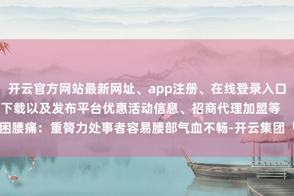 开云官方网站最新网址、app注册、在线登录入口、手机网页版、客户端下载以及发布平台优惠活动信息、招商代理加盟等 疲困腰痛:重膂力处事者容易腰部气血不畅-开云集团「中国」Kaiyun·官方网站