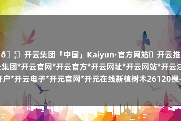 🦄开云集团「中国」Kaiyun·官方网站✅开云推荐✅我们为您提供:开云集团*开云官网*开云官方*开云网址*开云网站*开云注册*开云开户*开云电子*开元官网*开元在线新植树木26120棵-开云集团「中国」Kaiyun·官方网站