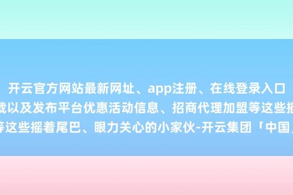 开云官方网站最新网址、app注册、在线登录入口、手机网页版、客户端下载以及发布平台优惠活动信息、招商代理加盟等这些摇着尾巴、眼力关心的小家伙-开云集团「中国」Kaiyun·官方网站