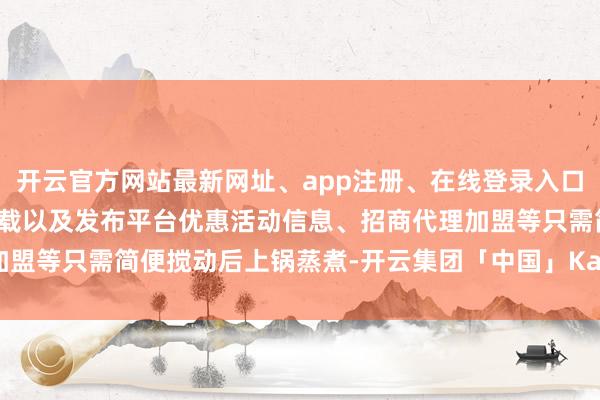 开云官方网站最新网址、app注册、在线登录入口、手机网页版、客户端下载以及发布平台优惠活动信息、招商代理加盟等只需简便搅动后上锅蒸煮-开云集团「中国」Kaiyun·官方网站