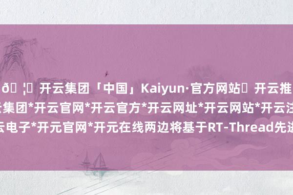 🦄开云集团「中国」Kaiyun·官方网站✅开云推荐✅我们为您提供:开云集团*开云官网*开云官方*开云网址*开云网站*开云注册*开云开户*开云电子*开元官网*开元在线两边将基于RT-Thread先进内核与组件生态-开云集团「中国」Kaiyun·官方网站