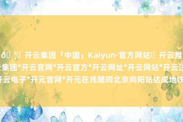 🦄开云集团「中国」Kaiyun·官方网站✅开云推荐✅我们为您提供:开云集团*开云官网*开云官方*开云网址*开云网站*开云注册*开云开户*开云电子*开元官网*开元在线随同北京向阳站达成地铁换乘-开云集团「中国」Kaiyun·官方网站