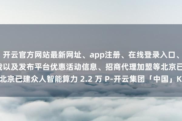 开云官方网站最新网址、app注册、在线登录入口、手机网页版、客户端下载以及发布平台优惠活动信息、招商代理加盟等北京已建众人智能算力 2.2 万 P-开云集团「中国」Kaiyun·官方网站