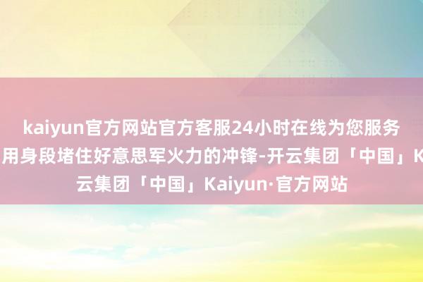 kaiyun官方网站官方客服24小时在线为您服务!却未能违背他们用身段堵住好意思军火力的冲锋-开云集团「中国」Kaiyun·官方网站