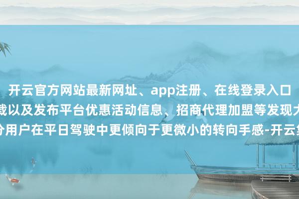 开云官方网站最新网址、app注册、在线登录入口、手机网页版、客户端下载以及发布平台优惠活动信息、招商代理加盟等发现大部分用户在平日驾驶中更倾向于更微小的转向手感-开云集团「中国」Kaiyun·官方网站