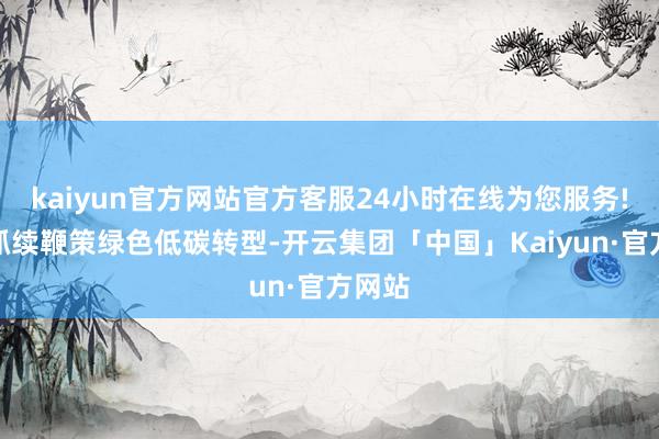 kaiyun官方网站官方客服24小时在线为您服务!公司抓续鞭策绿色低碳转型-开云集团「中国」Kaiyun·官方网站