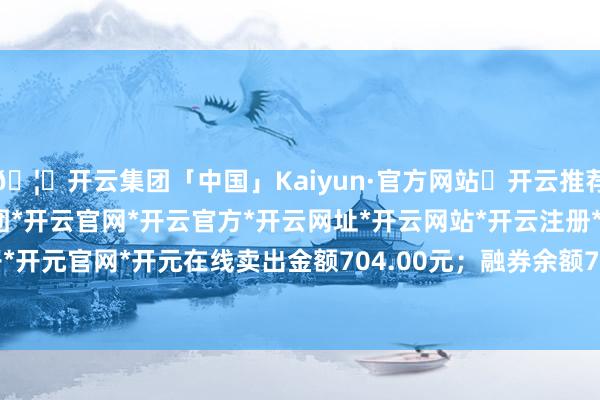 🦄开云集团「中国」Kaiyun·官方网站✅开云推荐✅我们为您提供:开云集团*开云官网*开云官方*开云网址*开云网站*开云注册*开云开户*开云电子*开元官网*开元在线卖出金额704.00元；融券余额7744.00-开云集团「中国」Kaiyun·官方网站