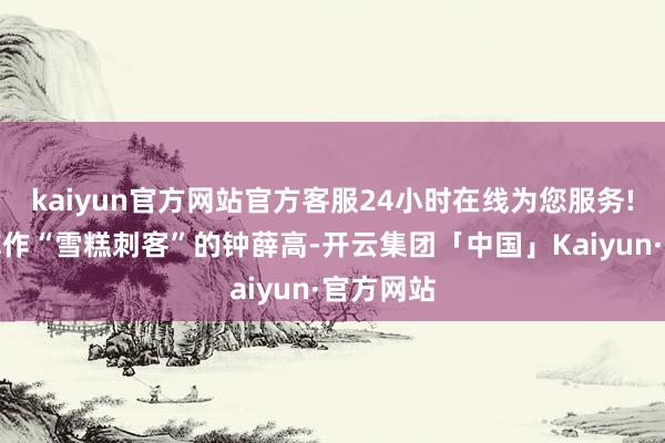kaiyun官方网站官方客服24小时在线为您服务!被宇宙称作“雪糕刺客”的钟薛高-开云集团「中国」Kaiyun·官方网站