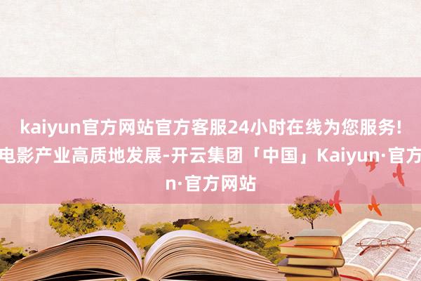 kaiyun官方网站官方客服24小时在线为您服务!护航电影产业高质地发展-开云集团「中国」Kaiyun·官方网站