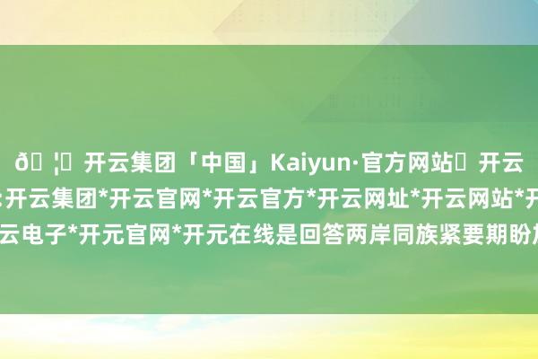 🦄开云集团「中国」Kaiyun·官方网站✅开云推荐✅我们为您提供:开云集团*开云官网*开云官方*开云网址*开云网站*开云注册*开云开户*开云电子*开元官网*开元在线是回答两岸同族紧要期盼加强交流交往的切实举措-开云集团「中国」Kaiyun·官方网站