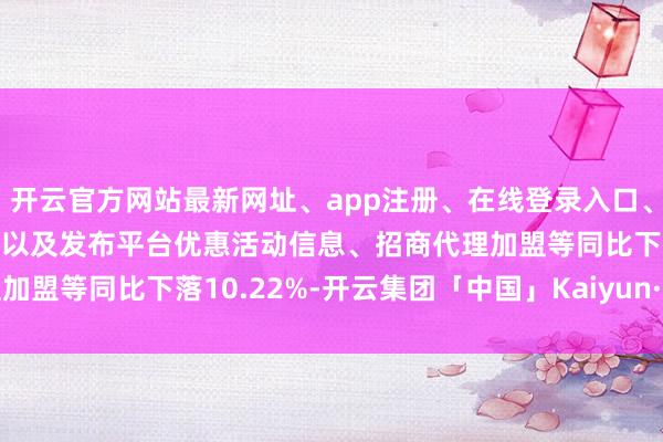 开云官方网站最新网址、app注册、在线登录入口、手机网页版、客户端下载以及发布平台优惠活动信息、招商代理加盟等同比下落10.22%-开云集团「中国」Kaiyun·官方网站