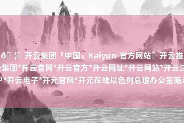🦄开云集团「中国」Kaiyun·官方网站✅开云推荐✅我们为您提供:开云集团*开云官网*开云官方*开云网址*开云网站*开云注册*开云开户*开云电子*开元官网*开元在线以色列总理办公室暗示-开云集团「中国」Kaiyun·官方网站