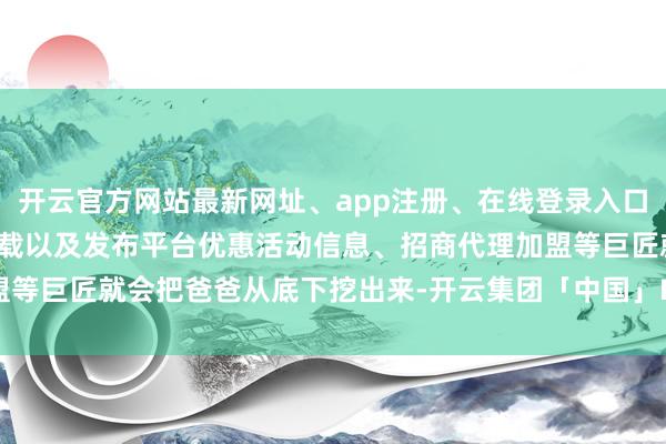 开云官方网站最新网址、app注册、在线登录入口、手机网页版、客户端下载以及发布平台优惠活动信息、招商代理加盟等巨匠就会把爸爸从底下挖出来-开云集团「中国」Kaiyun·官方网站