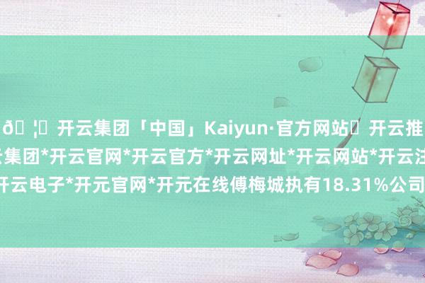 🦄开云集团「中国」Kaiyun·官方网站✅开云推荐✅我们为您提供:开云集团*开云官网*开云官方*开云网址*开云网站*开云注册*开云开户*开云电子*开元官网*开元在线傅梅城执有18.31%公司股份-开云集团「中国」Kaiyun·官方网站