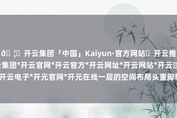 🦄开云集团「中国」Kaiyun·官方网站✅开云推荐✅我们为您提供:开云集团*开云官网*开云官方*开云网址*开云网站*开云注册*开云开户*开云电子*开元官网*开元在线一层的空间布局头重脚轻紊-开云集团「中国」Kaiyun·官方网站