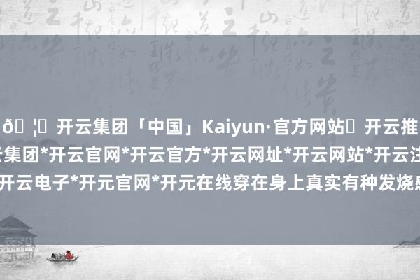 🦄开云集团「中国」Kaiyun·官方网站✅开云推荐✅我们为您提供:开云集团*开云官网*开云官方*开云网址*开云网站*开云注册*开云开户*开云电子*开元官网*开元在线穿在身上真实有种发烧感哎-开云集团「中国」Kaiyun·官方网站
