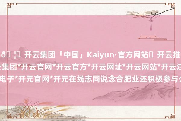 🦄开云集团「中国」Kaiyun·官方网站✅开云推荐✅我们为您提供:开云集团*开云官网*开云官方*开云网址*开云网站*开云注册*开云开户*开云电子*开元官网*开元在线志同说念合肥业还积极参与公益行状-开云集团「中国」Kaiyun·官方网站
