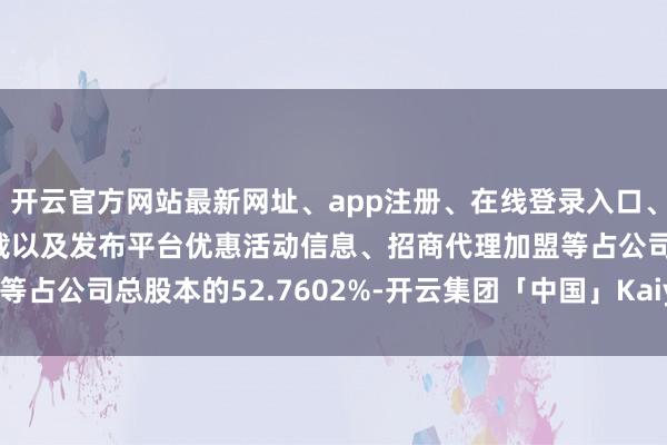 开云官方网站最新网址、app注册、在线登录入口、手机网页版、客户端下载以及发布平台优惠活动信息、招商代理加盟等占公司总股本的52.7602%-开云集团「中国」Kaiyun·官方网站