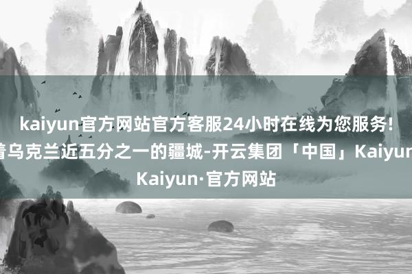 kaiyun官方网站官方客服24小时在线为您服务!目下截止着乌克兰近五分之一的疆城-开云集团「中国」Kaiyun·官方网站
