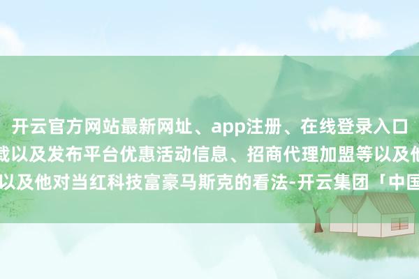 开云官方网站最新网址、app注册、在线登录入口、手机网页版、客户端下载以及发布平台优惠活动信息、招商代理加盟等以及他对当红科技富豪马斯克的看法-开云集团「中国」Kaiyun·官方网站
