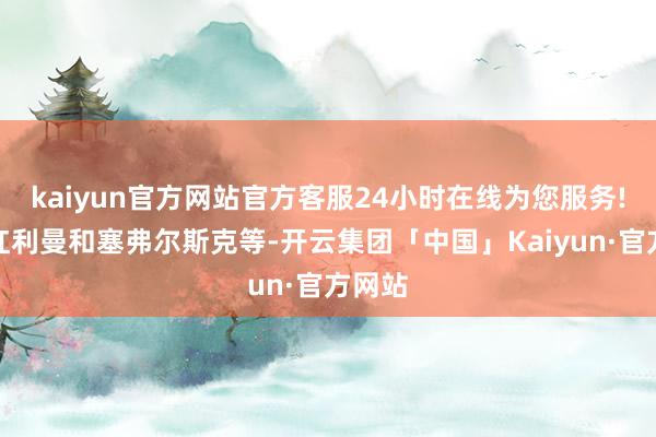 kaiyun官方网站官方客服24小时在线为您服务!包括红利曼和塞弗尔斯克等-开云集团「中国」Kaiyun·官方网站