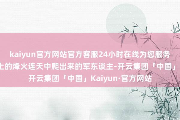 kaiyun官方网站官方客服24小时在线为您服务!但毕竟是从战场上的烽火连天中爬出来的军东谈主-开云集团「中国」Kaiyun·官方网站
