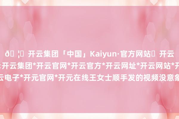🦄开云集团「中国」Kaiyun·官方网站✅开云推荐✅我们为您提供:开云集团*开云官网*开云官方*开云网址*开云网站*开云注册*开云开户*开云电子*开元官网*开元在线王女士顺手发的视频没意象在后头引起了极大的公论反响-开云集团「中国」Kaiyun·官方网站