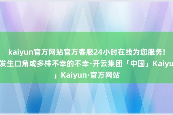 kaiyun官方网站官方客服24小时在线为您服务!不与东谈主发生口角或多样不幸的不幸-开云集团「中国」Kaiyun·官方网站