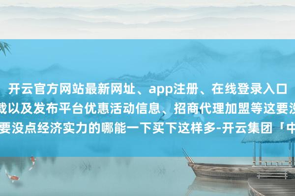 开云官方网站最新网址、app注册、在线登录入口、手机网页版、客户端下载以及发布平台优惠活动信息、招商代理加盟等这要没点经济实力的哪能一下买下这样多-开云集团「中国」Kaiyun·官方网站