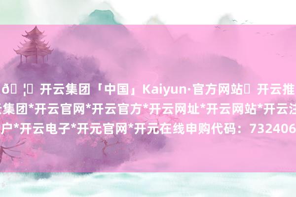 🦄开云集团「中国」Kaiyun·官方网站✅开云推荐✅我们为您提供:开云集团*开云官网*开云官方*开云网址*开云网站*开云注册*开云开户*开云电子*开元官网*开元在线申购代码：732406-开云集团「中国」Kaiyun·官方网站