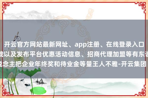 开云官方网站最新网址、app注册、在线登录入口、手机网页版、客户端下载以及发布平台优惠活动信息、招商代理加盟等有东说念主把企业年终奖和待业金等量王人不雅-开云集团「中国」Kaiyun·官方网站