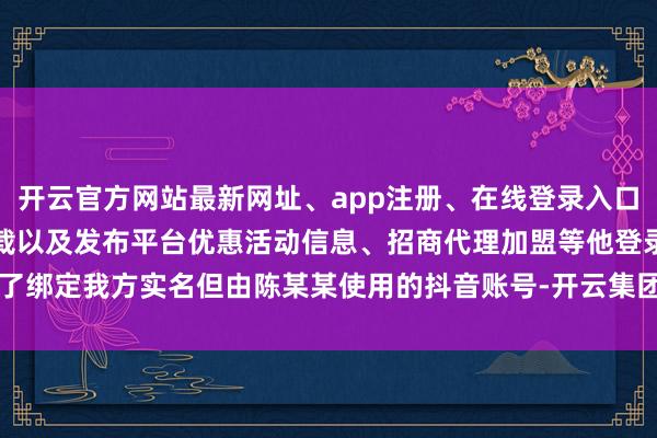 开云官方网站最新网址、app注册、在线登录入口、手机网页版、客户端下载以及发布平台优惠活动信息、招商代理加盟等他登录了绑定我方实名但由陈某某使用的抖音账号-开云集团「中国」Kaiyun·官方网站