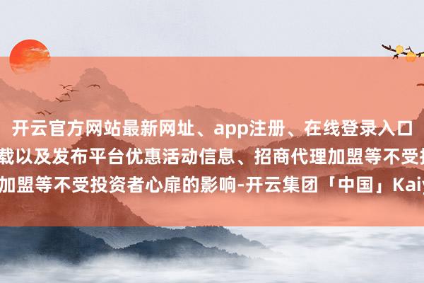 开云官方网站最新网址、app注册、在线登录入口、手机网页版、客户端下载以及发布平台优惠活动信息、招商代理加盟等不受投资者心扉的影响-开云集团「中国」Kaiyun·官方网站
