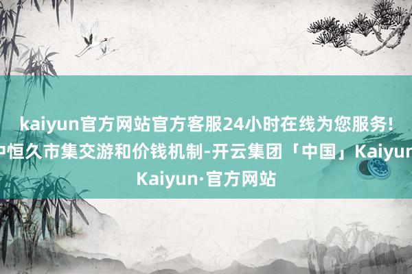 kaiyun官方网站官方客服24小时在线为您服务!以及健全中恒久市集交游和价钱机制-开云集团「中国」Kaiyun·官方网站