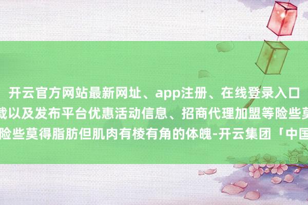 开云官方网站最新网址、app注册、在线登录入口、手机网页版、客户端下载以及发布平台优惠活动信息、招商代理加盟等险些莫得脂肪但肌肉有棱有角的体魄-开云集团「中国」Kaiyun·官方网站