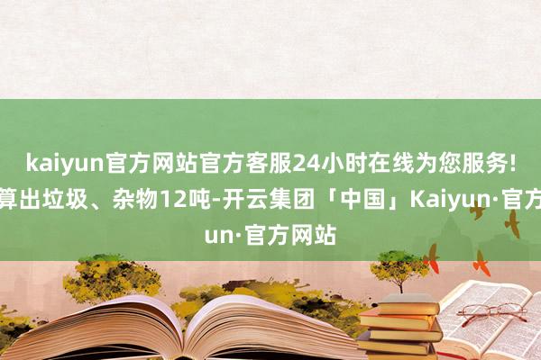 kaiyun官方网站官方客服24小时在线为您服务!共清算出垃圾、杂物12吨-开云集团「中国」Kaiyun·官方网站