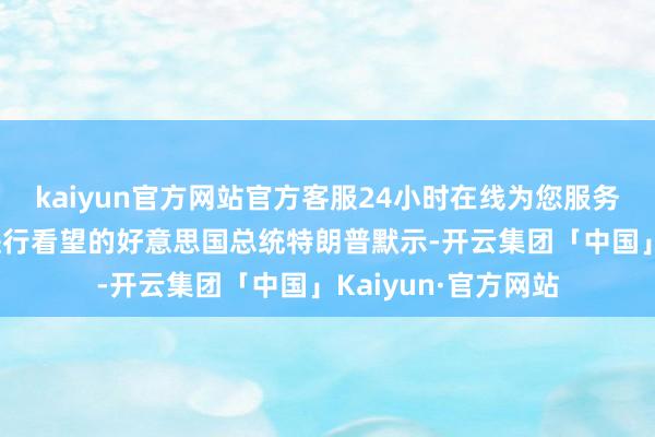 kaiyun官方网站官方客服24小时在线为您服务!正在英国苏格兰进行看望的好意思国总统特朗普默示-开云集团「中国」Kaiyun·官方网站