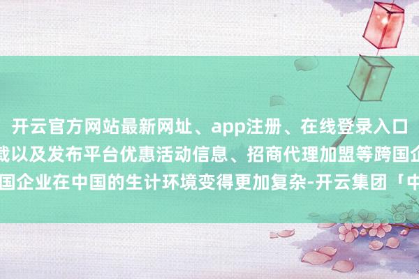 开云官方网站最新网址、app注册、在线登录入口、手机网页版、客户端下载以及发布平台优惠活动信息、招商代理加盟等跨国企业在中国的生计环境变得更加复杂-开云集团「中国」Kaiyun·官方网站