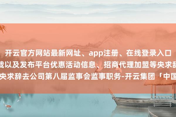 开云官方网站最新网址、app注册、在线登录入口、手机网页版、客户端下载以及发布平台优惠活动信息、招商代理加盟等央求辞去公司第八届监事会监事职务-开云集团「中国」Kaiyun·官方网站